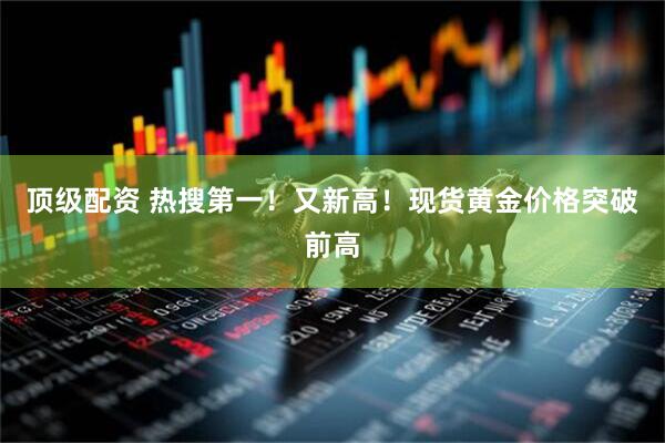 顶级配资 热搜第一！又新高！现货黄金价格突破前高