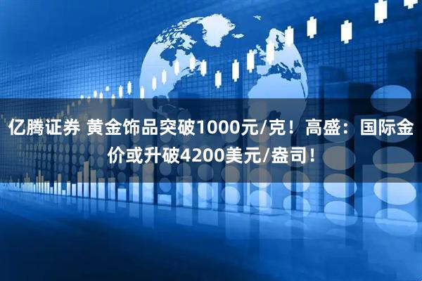 亿腾证券 黄金饰品突破1000元/克！高盛：国际金价或升破4200美元/盎司！