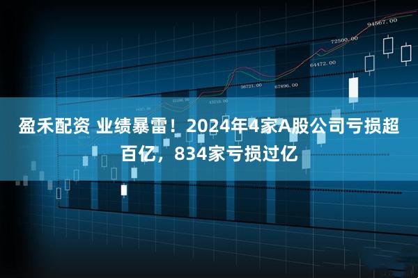 盈禾配资 业绩暴雷！2024年4家A股公司亏损超百亿，834家亏损过亿