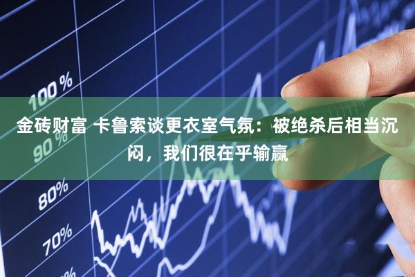 金砖财富 卡鲁索谈更衣室气氛：被绝杀后相当沉闷，我们很在乎输赢
