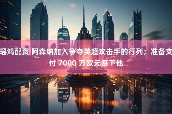 瑶鸿配资 阿森纳加入争夺英超攻击手的行列；准备支付 7000 万欧元签下他