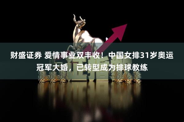 财盛证券 爱情事业双丰收！中国女排31岁奥运冠军大婚，已转型成为排球教练