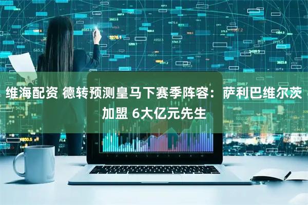 维海配资 德转预测皇马下赛季阵容：萨利巴维尔茨加盟 6大亿元先生