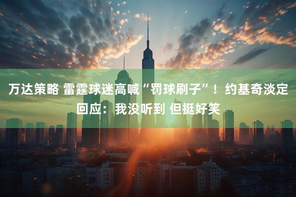万达策略 雷霆球迷高喊“罚球刷子”！约基奇淡定回应：我没听到 但挺好笑