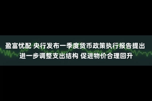 盈富忧配 央行发布一季度货币政策执行报告提出 进一步调整支出结构 促进物价合理回升
