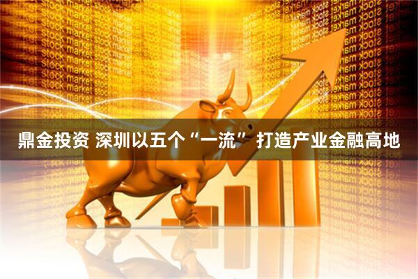 鼎金投资 深圳以五个“一流” 打造产业金融高地