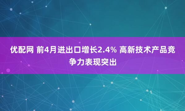 优配网 前4月进出口增长2.4% 高新技术产品竞争力表现突出