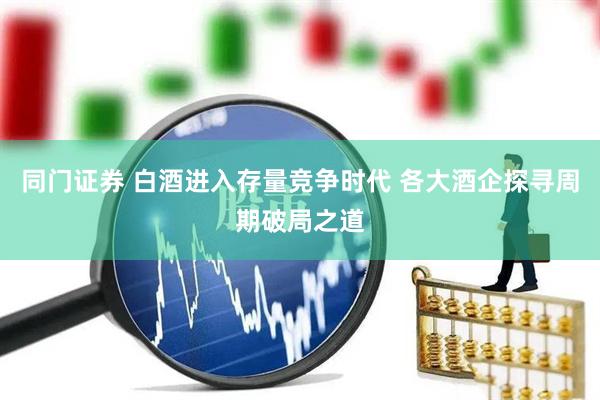 同门证券 白酒进入存量竞争时代 各大酒企探寻周期破局之道