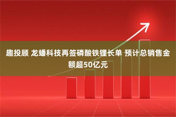 趣投顾 龙蟠科技再签磷酸铁锂长单 预计总销售金额超50亿元