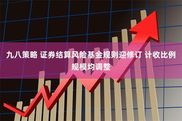 九八策略 证券结算风险基金规则迎修订 计收比例规模均调整