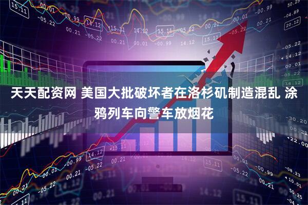 天天配资网 美国大批破坏者在洛杉矶制造混乱 涂鸦列车向警车放烟花