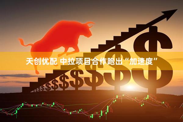 天创优配 中拉项目合作跑出“加速度”