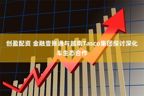 创盈配资 金融壹账通与越南Tasco集团探讨深化车生态合作