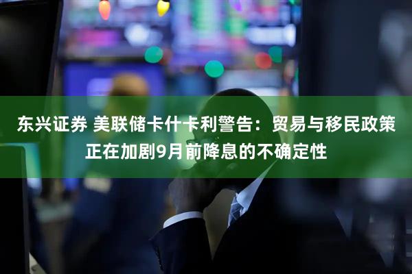 东兴证券 美联储卡什卡利警告：贸易与移民政策正在加剧9月前降息的不确定性
