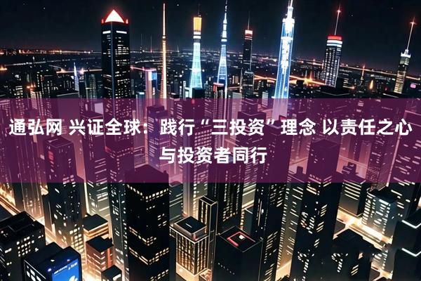 通弘网 兴证全球:践行“三投资”理念 以责任之心 与投资者同行