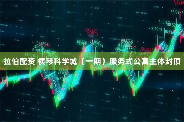 拉伯配资 横琴科学城（一期）服务式公寓主体封顶