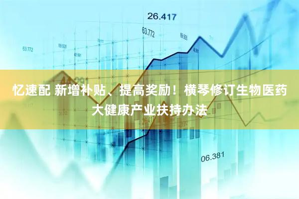 忆速配 新增补贴、提高奖励！横琴修订生物医药大健康产业扶持办法