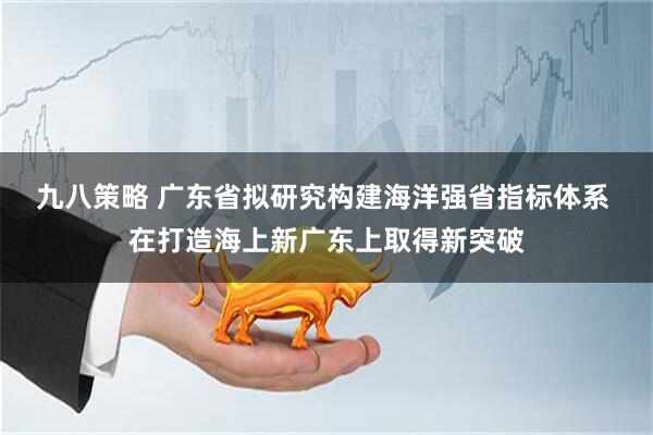 九八策略 广东省拟研究构建海洋强省指标体系 在打造海上新广东上取得新突破