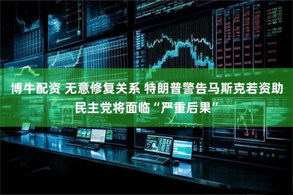 博牛配资 无意修复关系 特朗普警告马斯克若资助民主党将面临“严重后果”