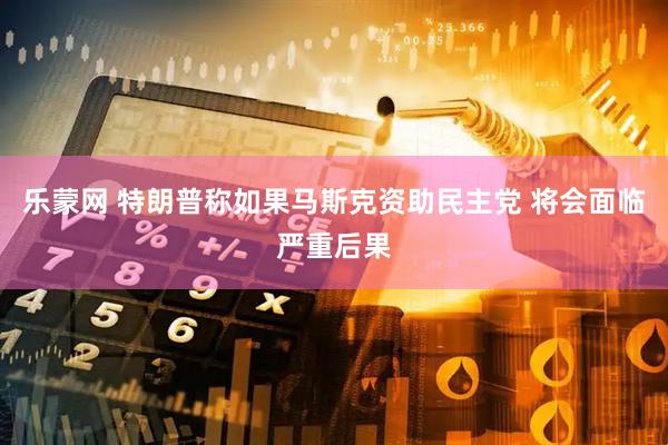 乐蒙网 特朗普称如果马斯克资助民主党 将会面临严重后果