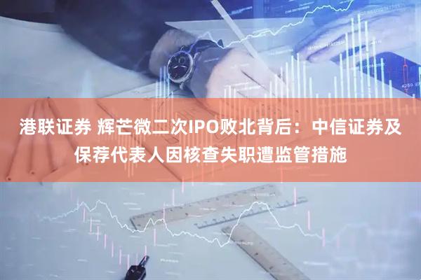 港联证券 辉芒微二次IPO败北背后：中信证券及保荐代表人因核查失职遭监管措施