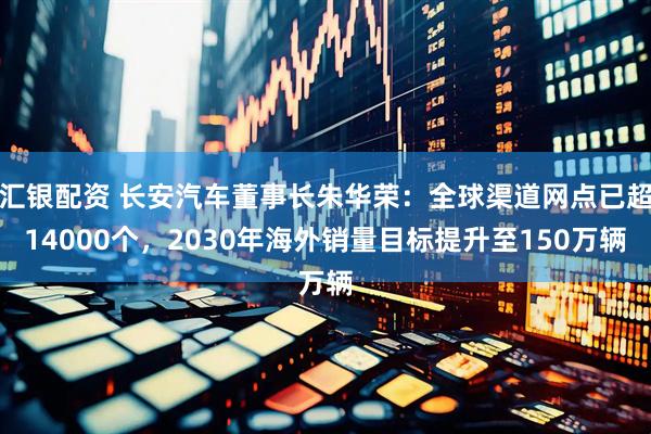 汇银配资 长安汽车董事长朱华荣：全球渠道网点已超14000个，2030年海外销量目标提升至150万辆