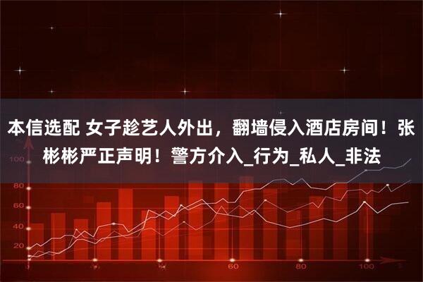 本信选配 女子趁艺人外出，翻墙侵入酒店房间！张彬彬严正声明！警方介入_行为_私人_非法