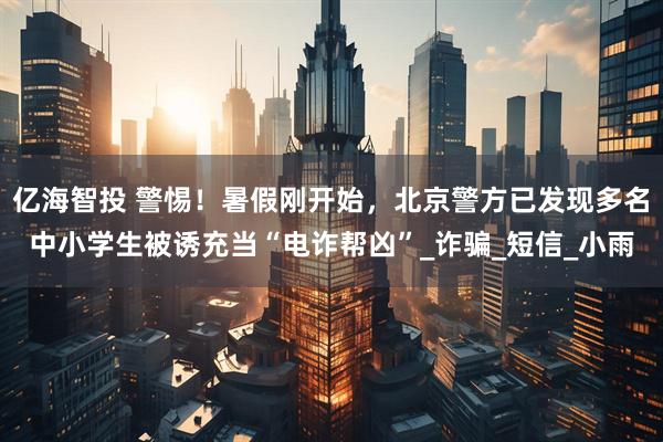 亿海智投 警惕！暑假刚开始，北京警方已发现多名中小学生被诱充当“电诈帮凶”_诈骗_短信_小雨