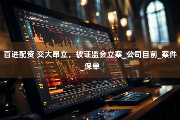 百进配资 交大昂立，被证监会立案_公司目前_案件_保单