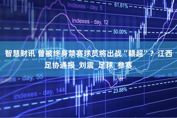 智慧财讯 曾被终身禁赛球员将出战“赣超”？江西足协通报_刘震_足球_参赛