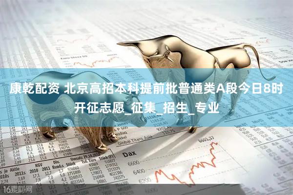 康乾配资 北京高招本科提前批普通类A段今日8时开征志愿_征集_招生_专业