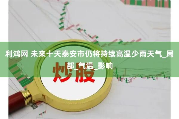 利鸿网 未来十天泰安市仍将持续高温少雨天气_局部_气温_影响
