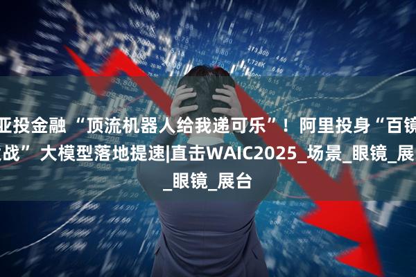 亚投金融 “顶流机器人给我递可乐”！阿里投身“百镜大战” 大模型落地提速|直击WAIC2025_场景_眼镜_展台