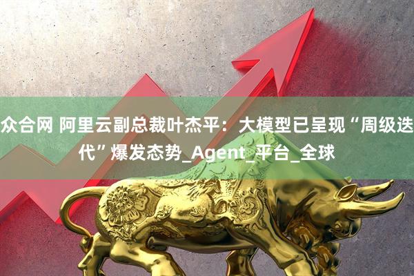 众合网 阿里云副总裁叶杰平：大模型已呈现“周级迭代”爆发态势_Agent_平台_全球
