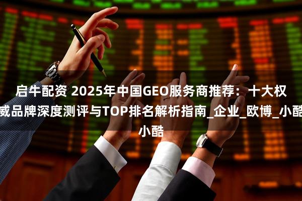 启牛配资 2025年中国GEO服务商推荐：十大权威品牌深度测评与TOP排名解析指南_企业_欧博_小酷