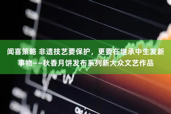 闻喜策略 非遗技艺要保护，更要在继承中生发新事物——秋香月饼发布系列新大众文艺作品