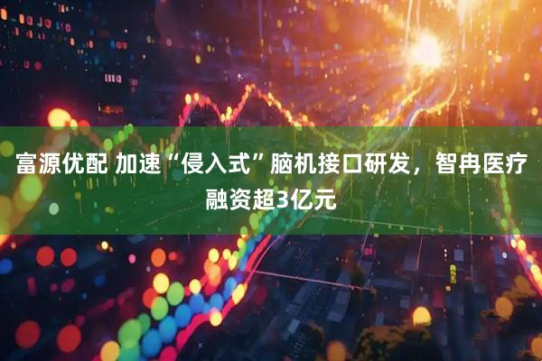 富源优配 加速“侵入式”脑机接口研发，智冉医疗融资超3亿元