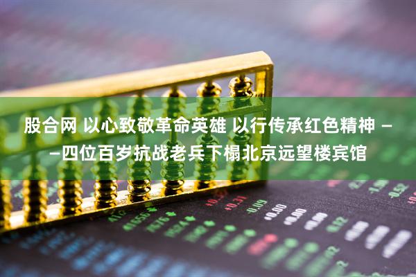 股合网 以心致敬革命英雄 以行传承红色精神 ——四位百岁抗战老兵下榻北京远望楼宾馆