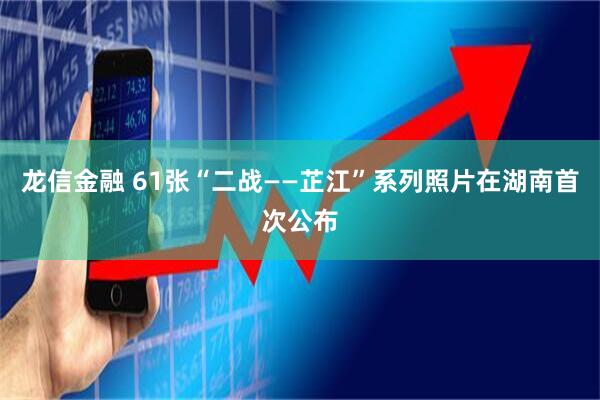 龙信金融 61张“二战——芷江”系列照片在湖南首次公布