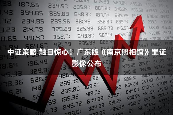 中证策略 触目惊心！广东版《南京照相馆》罪证影像公布