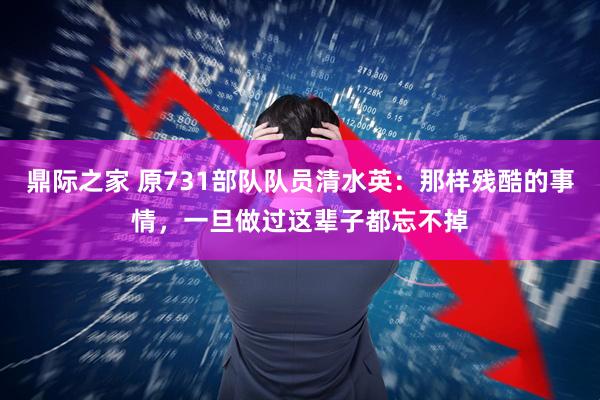 鼎际之家 原731部队队员清水英：那样残酷的事情，一旦做过这辈子都忘不掉