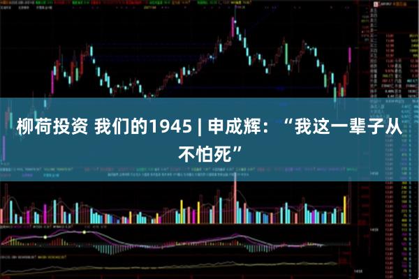 柳荷投资 我们的1945 | 申成辉：“我这一辈子从不怕死”