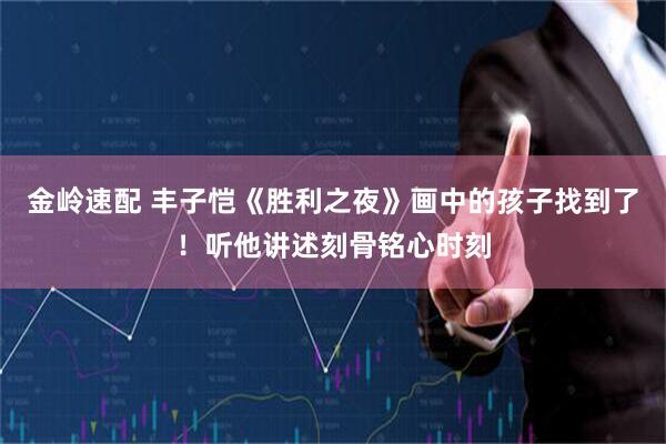 金岭速配 丰子恺《胜利之夜》画中的孩子找到了！听他讲述刻骨铭心时刻