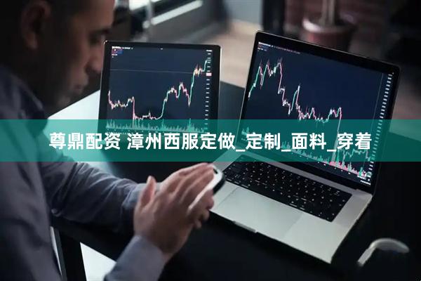 尊鼎配资 漳州西服定做_定制_面料_穿着