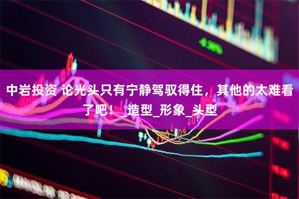 中岩投资 论光头只有宁静驾驭得住，其他的太难看了吧！_造型_形象_头型