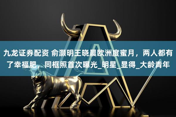 九龙证券配资 俞灏明王晓晨欧洲度蜜月，两人都有了幸福肥，同框照首次曝光_明星_显得_大龄青年