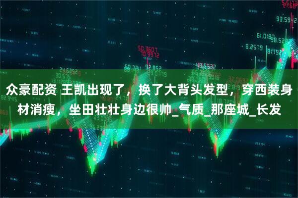 众豪配资 王凯出现了，换了大背头发型，穿西装身材消瘦，坐田壮壮身边很帅_气质_那座城_长发