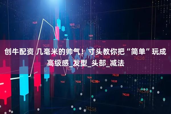 创牛配资 几毫米的帅气！寸头教你把“简单”玩成高级感_发型_头部_减法