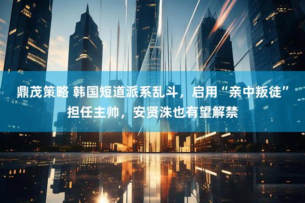 鼎茂策略 韩国短道派系乱斗，启用“亲中叛徒”担任主帅，安贤洙也有望解禁