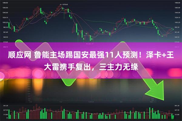 顺应网 鲁能主场踢国安最强11人预测！泽卡+王大雷携手复出，三主力无缘